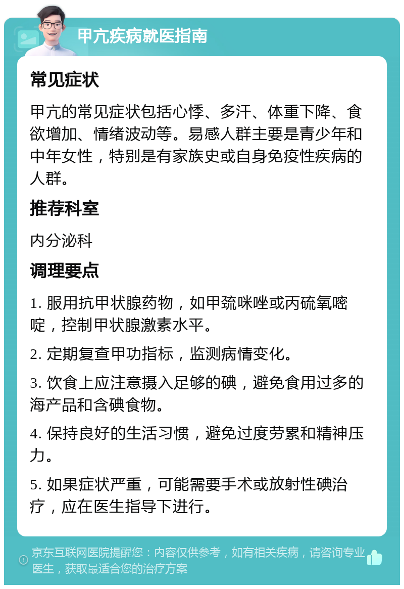 甲亢疾病就医指南 常见症状 甲亢的常见症状包括心悸、多汗、体重下降、食欲增加、情绪波动等。易感人群主要是青少年和中年女性，特别是有家族史或自身免疫性疾病的人群。 推荐科室 内分泌科 调理要点 1. 服用抗甲状腺药物，如甲巯咪唑或丙硫氧嘧啶，控制甲状腺激素水平。 2. 定期复查甲功指标，监测病情变化。 3. 饮食上应注意摄入足够的碘，避免食用过多的海产品和含碘食物。 4. 保持良好的生活习惯，避免过度劳累和精神压力。 5. 如果症状严重，可能需要手术或放射性碘治疗，应在医生指导下进行。