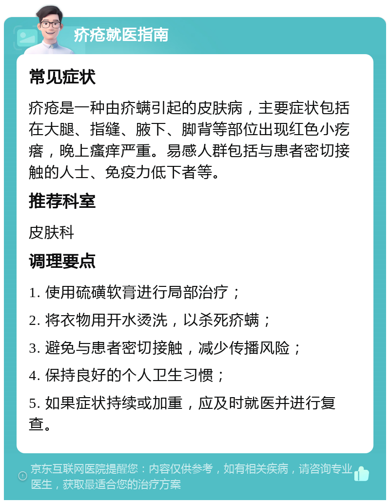 疥疮就医指南 常见症状 疥疮是一种由疥螨引起的皮肤病，主要症状包括在大腿、指缝、腋下、脚背等部位出现红色小疙瘩，晚上瘙痒严重。易感人群包括与患者密切接触的人士、免疫力低下者等。 推荐科室 皮肤科 调理要点 1. 使用硫磺软膏进行局部治疗； 2. 将衣物用开水烫洗，以杀死疥螨； 3. 避免与患者密切接触，减少传播风险； 4. 保持良好的个人卫生习惯； 5. 如果症状持续或加重，应及时就医并进行复查。