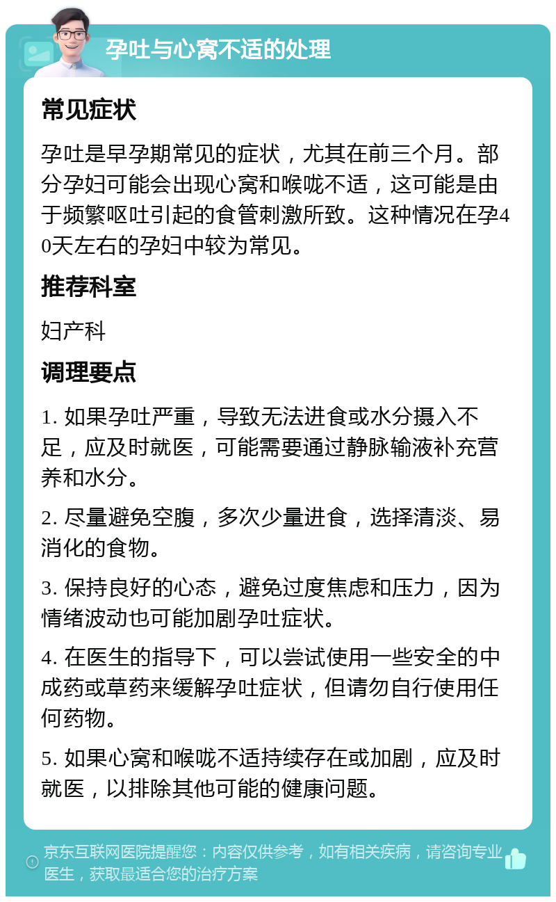 孕吐与心窝不适的处理 常见症状 孕吐是早孕期常见的症状，尤其在前三个月。部分孕妇可能会出现心窝和喉咙不适，这可能是由于频繁呕吐引起的食管刺激所致。这种情况在孕40天左右的孕妇中较为常见。 推荐科室 妇产科 调理要点 1. 如果孕吐严重，导致无法进食或水分摄入不足，应及时就医，可能需要通过静脉输液补充营养和水分。 2. 尽量避免空腹，多次少量进食，选择清淡、易消化的食物。 3. 保持良好的心态，避免过度焦虑和压力，因为情绪波动也可能加剧孕吐症状。 4. 在医生的指导下，可以尝试使用一些安全的中成药或草药来缓解孕吐症状，但请勿自行使用任何药物。 5. 如果心窝和喉咙不适持续存在或加剧，应及时就医，以排除其他可能的健康问题。