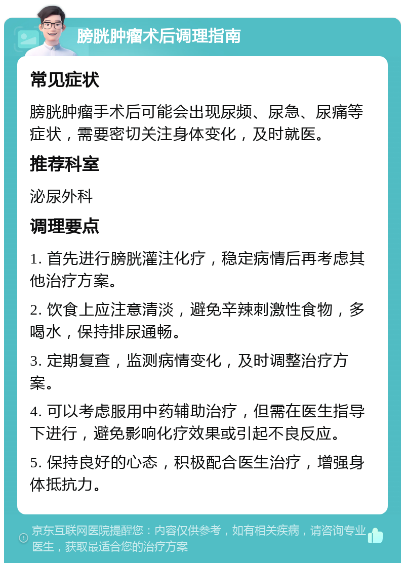 膀胱肿瘤术后调理指南 常见症状 膀胱肿瘤手术后可能会出现尿频、尿急、尿痛等症状，需要密切关注身体变化，及时就医。 推荐科室 泌尿外科 调理要点 1. 首先进行膀胱灌注化疗，稳定病情后再考虑其他治疗方案。 2. 饮食上应注意清淡，避免辛辣刺激性食物，多喝水，保持排尿通畅。 3. 定期复查，监测病情变化，及时调整治疗方案。 4. 可以考虑服用中药辅助治疗，但需在医生指导下进行，避免影响化疗效果或引起不良反应。 5. 保持良好的心态，积极配合医生治疗，增强身体抵抗力。