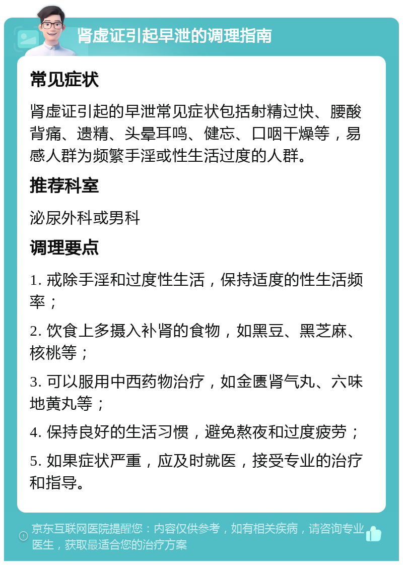 肾虚证引起早泄的调理指南 常见症状 肾虚证引起的早泄常见症状包括射精过快、腰酸背痛、遗精、头晕耳鸣、健忘、口咽干燥等，易感人群为频繁手淫或性生活过度的人群。 推荐科室 泌尿外科或男科 调理要点 1. 戒除手淫和过度性生活，保持适度的性生活频率； 2. 饮食上多摄入补肾的食物，如黑豆、黑芝麻、核桃等； 3. 可以服用中西药物治疗，如金匮肾气丸、六味地黄丸等； 4. 保持良好的生活习惯，避免熬夜和过度疲劳； 5. 如果症状严重，应及时就医，接受专业的治疗和指导。