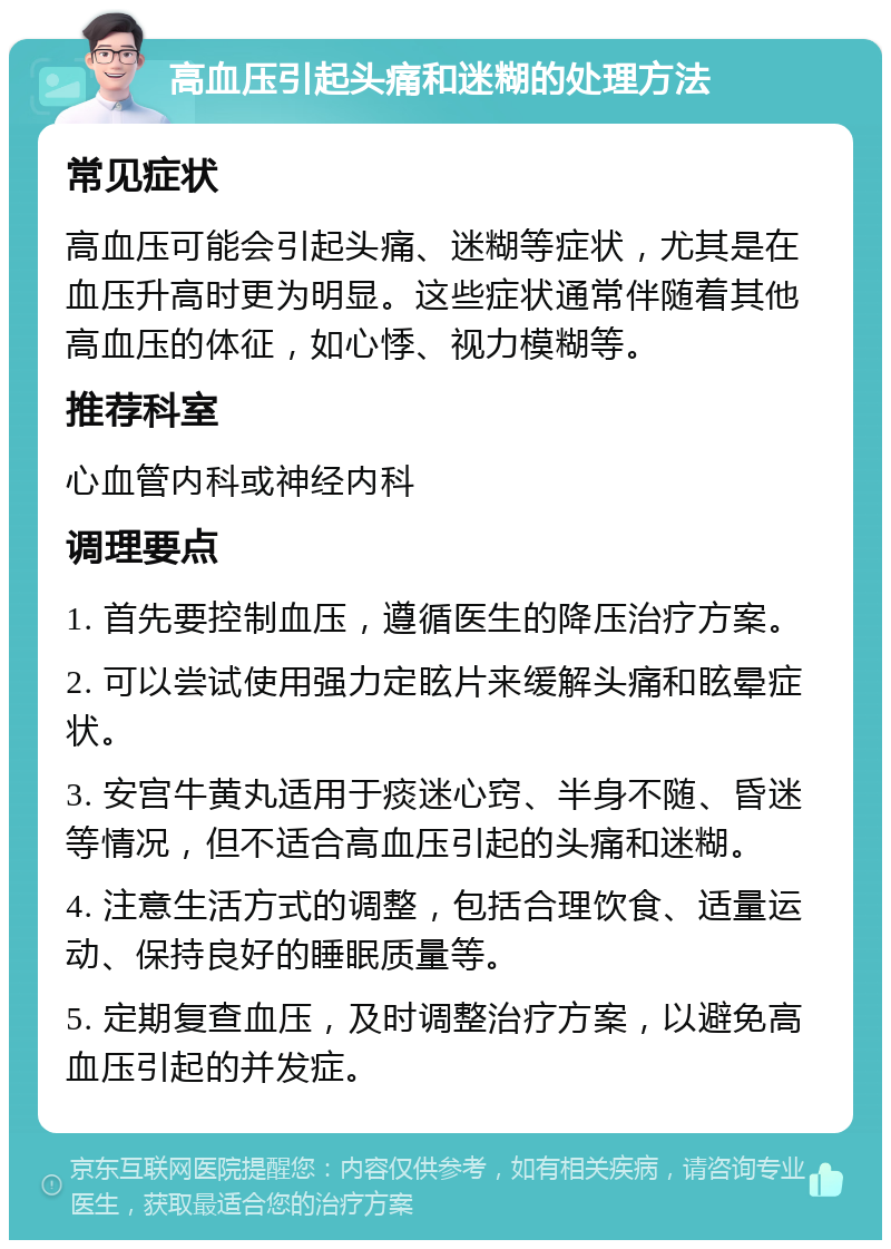 高血压引起头痛和迷糊的处理方法 常见症状 高血压可能会引起头痛、迷糊等症状，尤其是在血压升高时更为明显。这些症状通常伴随着其他高血压的体征，如心悸、视力模糊等。 推荐科室 心血管内科或神经内科 调理要点 1. 首先要控制血压，遵循医生的降压治疗方案。 2. 可以尝试使用强力定眩片来缓解头痛和眩晕症状。 3. 安宫牛黄丸适用于痰迷心窍、半身不随、昏迷等情况，但不适合高血压引起的头痛和迷糊。 4. 注意生活方式的调整，包括合理饮食、适量运动、保持良好的睡眠质量等。 5. 定期复查血压，及时调整治疗方案，以避免高血压引起的并发症。