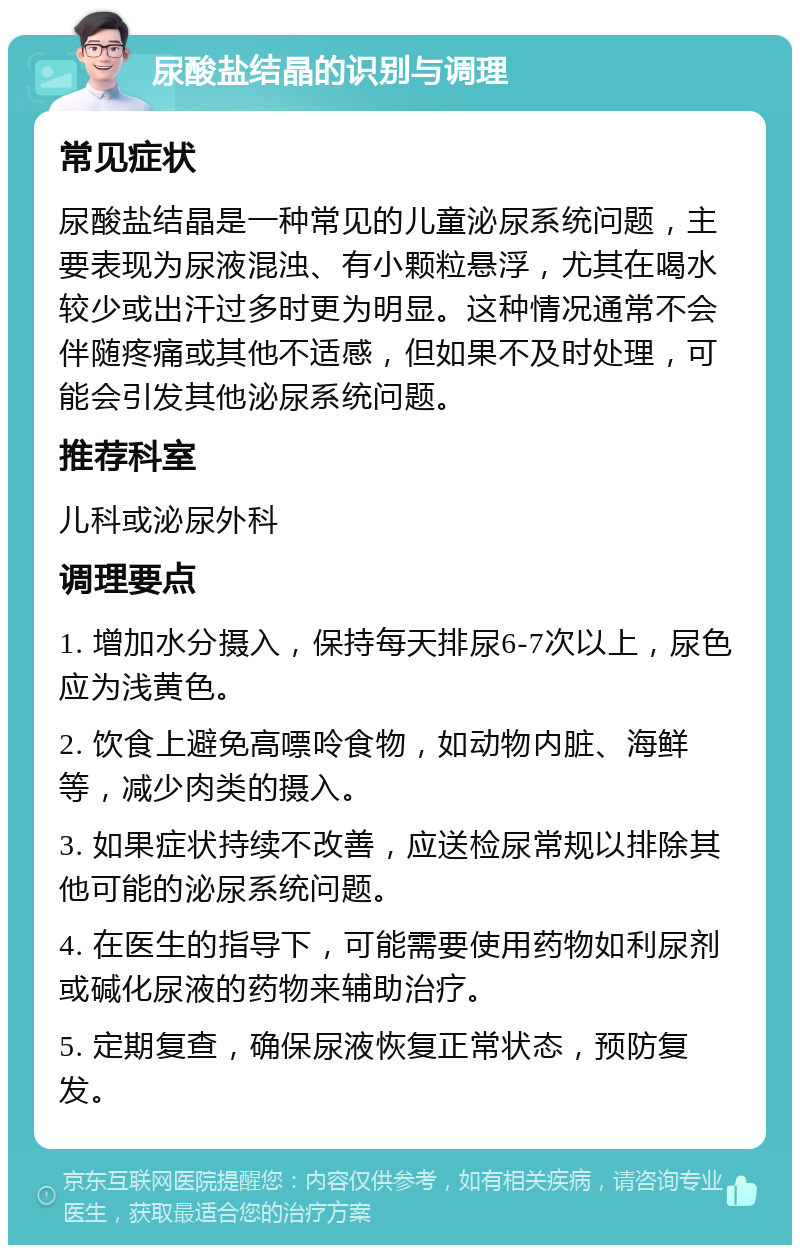 尿酸盐结晶的识别与调理 常见症状 尿酸盐结晶是一种常见的儿童泌尿系统问题，主要表现为尿液混浊、有小颗粒悬浮，尤其在喝水较少或出汗过多时更为明显。这种情况通常不会伴随疼痛或其他不适感，但如果不及时处理，可能会引发其他泌尿系统问题。 推荐科室 儿科或泌尿外科 调理要点 1. 增加水分摄入，保持每天排尿6-7次以上，尿色应为浅黄色。 2. 饮食上避免高嘌呤食物，如动物内脏、海鲜等，减少肉类的摄入。 3. 如果症状持续不改善，应送检尿常规以排除其他可能的泌尿系统问题。 4. 在医生的指导下，可能需要使用药物如利尿剂或碱化尿液的药物来辅助治疗。 5. 定期复查，确保尿液恢复正常状态，预防复发。