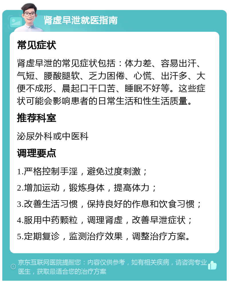 肾虚早泄就医指南 常见症状 肾虚早泄的常见症状包括：体力差、容易出汗、气短、腰酸腿软、乏力困倦、心慌、出汗多、大便不成形、晨起口干口苦、睡眠不好等。这些症状可能会影响患者的日常生活和性生活质量。 推荐科室 泌尿外科或中医科 调理要点 1.严格控制手淫，避免过度刺激； 2.增加运动，锻炼身体，提高体力； 3.改善生活习惯，保持良好的作息和饮食习惯； 4.服用中药颗粒，调理肾虚，改善早泄症状； 5.定期复诊，监测治疗效果，调整治疗方案。