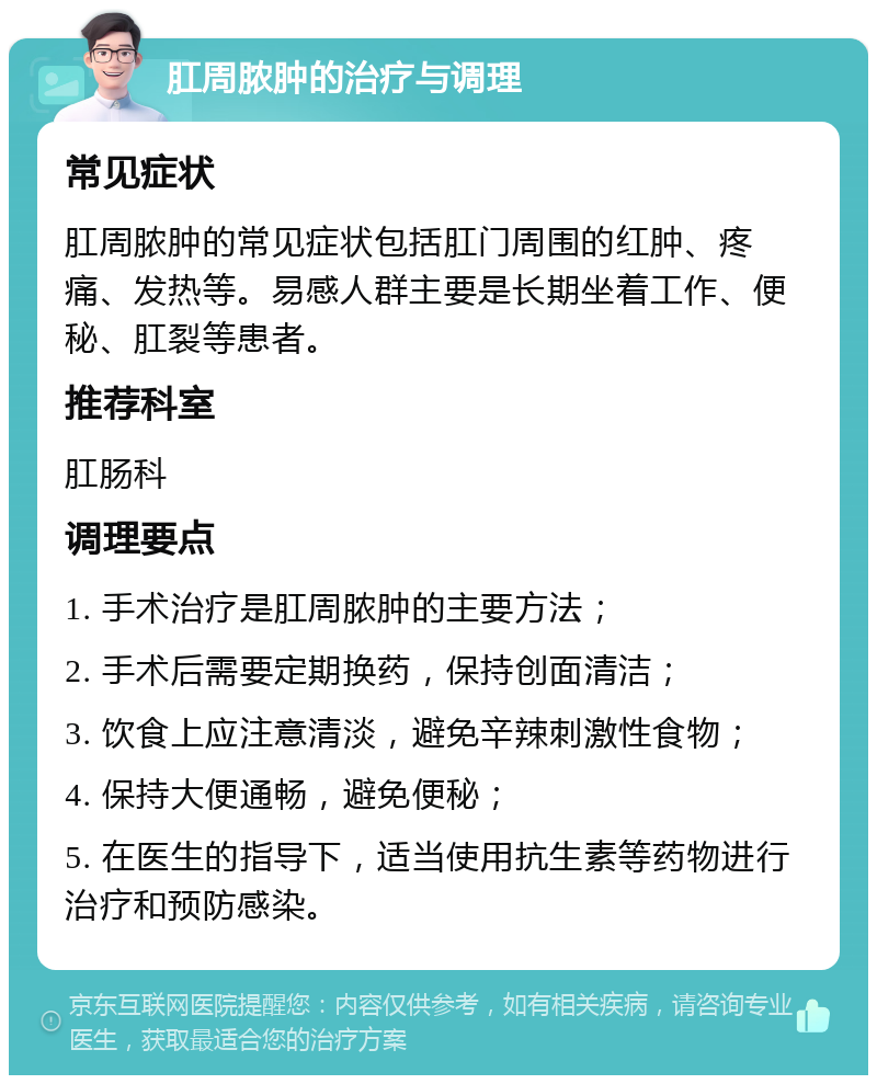 肛周脓肿的治疗与调理 常见症状 肛周脓肿的常见症状包括肛门周围的红肿、疼痛、发热等。易感人群主要是长期坐着工作、便秘、肛裂等患者。 推荐科室 肛肠科 调理要点 1. 手术治疗是肛周脓肿的主要方法； 2. 手术后需要定期换药，保持创面清洁； 3. 饮食上应注意清淡，避免辛辣刺激性食物； 4. 保持大便通畅，避免便秘； 5. 在医生的指导下，适当使用抗生素等药物进行治疗和预防感染。