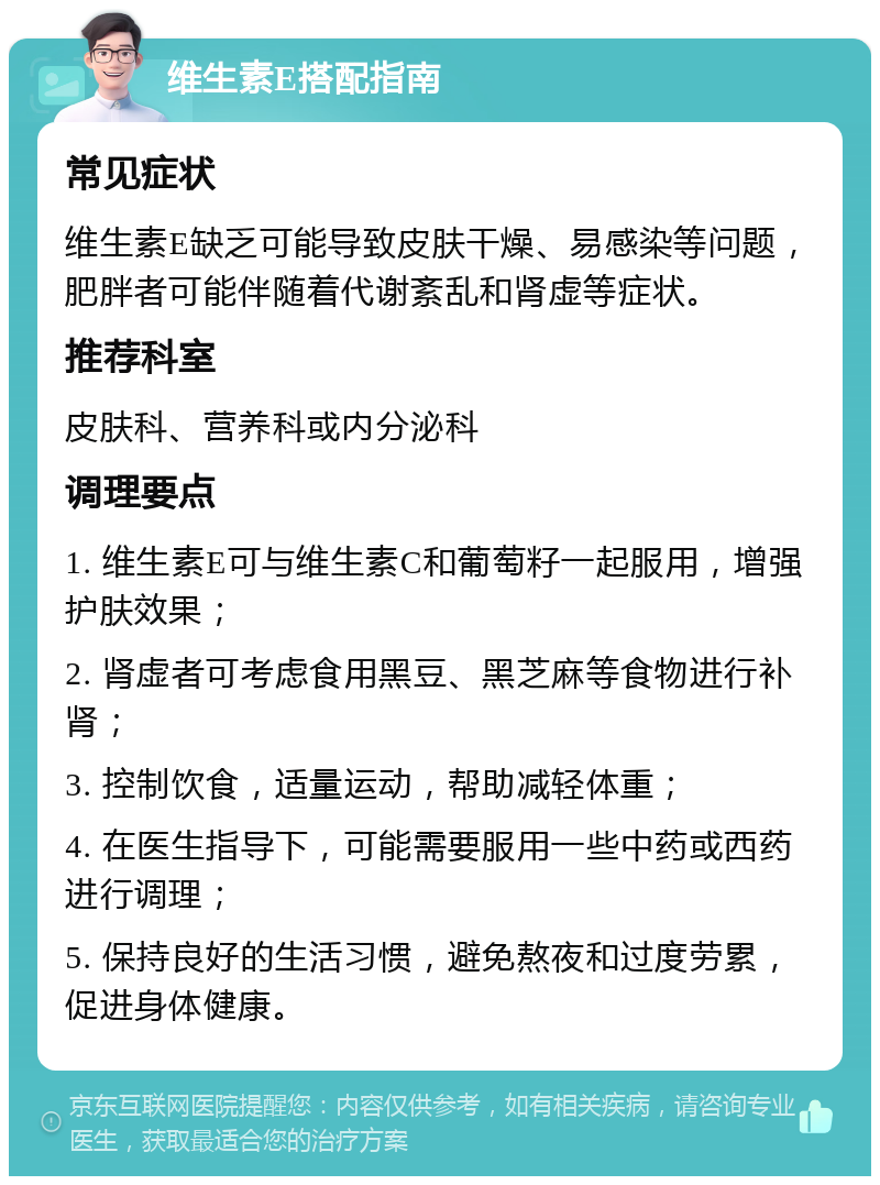 维生素E搭配指南 常见症状 维生素E缺乏可能导致皮肤干燥、易感染等问题，肥胖者可能伴随着代谢紊乱和肾虚等症状。 推荐科室 皮肤科、营养科或内分泌科 调理要点 1. 维生素E可与维生素C和葡萄籽一起服用，增强护肤效果； 2. 肾虚者可考虑食用黑豆、黑芝麻等食物进行补肾； 3. 控制饮食，适量运动，帮助减轻体重； 4. 在医生指导下，可能需要服用一些中药或西药进行调理； 5. 保持良好的生活习惯，避免熬夜和过度劳累，促进身体健康。