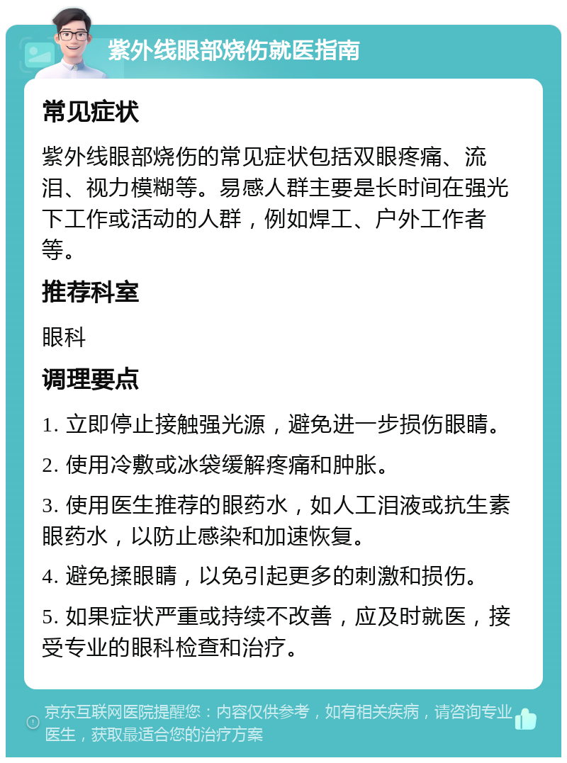 紫外线眼部烧伤就医指南 常见症状 紫外线眼部烧伤的常见症状包括双眼疼痛、流泪、视力模糊等。易感人群主要是长时间在强光下工作或活动的人群，例如焊工、户外工作者等。 推荐科室 眼科 调理要点 1. 立即停止接触强光源，避免进一步损伤眼睛。 2. 使用冷敷或冰袋缓解疼痛和肿胀。 3. 使用医生推荐的眼药水，如人工泪液或抗生素眼药水，以防止感染和加速恢复。 4. 避免揉眼睛，以免引起更多的刺激和损伤。 5. 如果症状严重或持续不改善，应及时就医，接受专业的眼科检查和治疗。