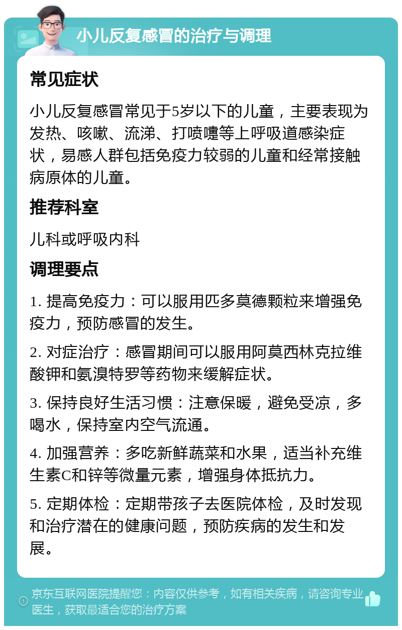 小儿反复感冒的治疗与调理 常见症状 小儿反复感冒常见于5岁以下的儿童，主要表现为发热、咳嗽、流涕、打喷嚏等上呼吸道感染症状，易感人群包括免疫力较弱的儿童和经常接触病原体的儿童。 推荐科室 儿科或呼吸内科 调理要点 1. 提高免疫力：可以服用匹多莫德颗粒来增强免疫力，预防感冒的发生。 2. 对症治疗：感冒期间可以服用阿莫西林克拉维酸钾和氨溴特罗等药物来缓解症状。 3. 保持良好生活习惯：注意保暖，避免受凉，多喝水，保持室内空气流通。 4. 加强营养：多吃新鲜蔬菜和水果，适当补充维生素C和锌等微量元素，增强身体抵抗力。 5. 定期体检：定期带孩子去医院体检，及时发现和治疗潜在的健康问题，预防疾病的发生和发展。