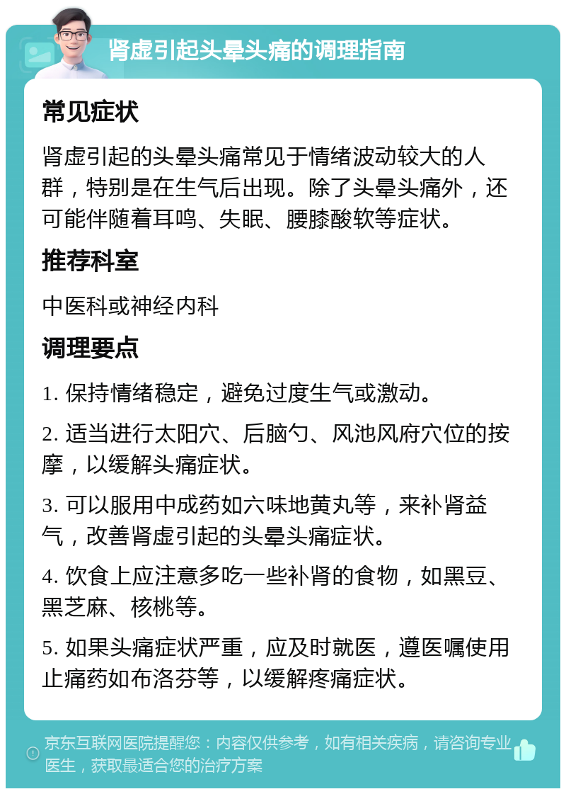 肾虚引起头晕头痛的调理指南 常见症状 肾虚引起的头晕头痛常见于情绪波动较大的人群，特别是在生气后出现。除了头晕头痛外，还可能伴随着耳鸣、失眠、腰膝酸软等症状。 推荐科室 中医科或神经内科 调理要点 1. 保持情绪稳定，避免过度生气或激动。 2. 适当进行太阳穴、后脑勺、风池风府穴位的按摩，以缓解头痛症状。 3. 可以服用中成药如六味地黄丸等，来补肾益气，改善肾虚引起的头晕头痛症状。 4. 饮食上应注意多吃一些补肾的食物，如黑豆、黑芝麻、核桃等。 5. 如果头痛症状严重，应及时就医，遵医嘱使用止痛药如布洛芬等，以缓解疼痛症状。