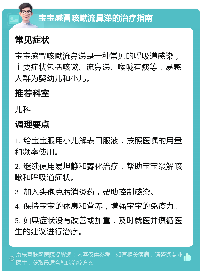 宝宝感冒咳嗽流鼻涕的治疗指南 常见症状 宝宝感冒咳嗽流鼻涕是一种常见的呼吸道感染，主要症状包括咳嗽、流鼻涕、喉咙有痰等，易感人群为婴幼儿和小儿。 推荐科室 儿科 调理要点 1. 给宝宝服用小儿解表口服液，按照医嘱的用量和频率使用。 2. 继续使用易坦静和雾化治疗，帮助宝宝缓解咳嗽和呼吸道症状。 3. 加入头孢克肟消炎药，帮助控制感染。 4. 保持宝宝的休息和营养，增强宝宝的免疫力。 5. 如果症状没有改善或加重，及时就医并遵循医生的建议进行治疗。