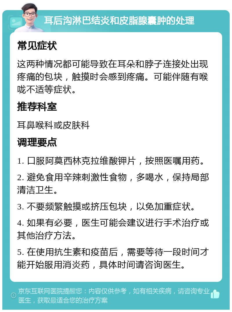 耳后沟淋巴结炎和皮脂腺囊肿的处理 常见症状 这两种情况都可能导致在耳朵和脖子连接处出现疼痛的包块，触摸时会感到疼痛。可能伴随有喉咙不适等症状。 推荐科室 耳鼻喉科或皮肤科 调理要点 1. 口服阿莫西林克拉维酸钾片，按照医嘱用药。 2. 避免食用辛辣刺激性食物，多喝水，保持局部清洁卫生。 3. 不要频繁触摸或挤压包块，以免加重症状。 4. 如果有必要，医生可能会建议进行手术治疗或其他治疗方法。 5. 在使用抗生素和疫苗后，需要等待一段时间才能开始服用消炎药，具体时间请咨询医生。