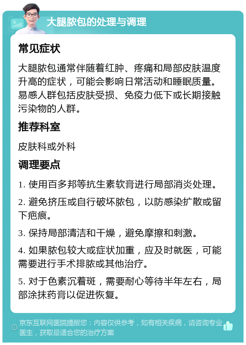 大腿脓包的处理与调理 常见症状 大腿脓包通常伴随着红肿、疼痛和局部皮肤温度升高的症状，可能会影响日常活动和睡眠质量。易感人群包括皮肤受损、免疫力低下或长期接触污染物的人群。 推荐科室 皮肤科或外科 调理要点 1. 使用百多邦等抗生素软膏进行局部消炎处理。 2. 避免挤压或自行破坏脓包，以防感染扩散或留下疤痕。 3. 保持局部清洁和干燥，避免摩擦和刺激。 4. 如果脓包较大或症状加重，应及时就医，可能需要进行手术排脓或其他治疗。 5. 对于色素沉着斑，需要耐心等待半年左右，局部涂抹药膏以促进恢复。