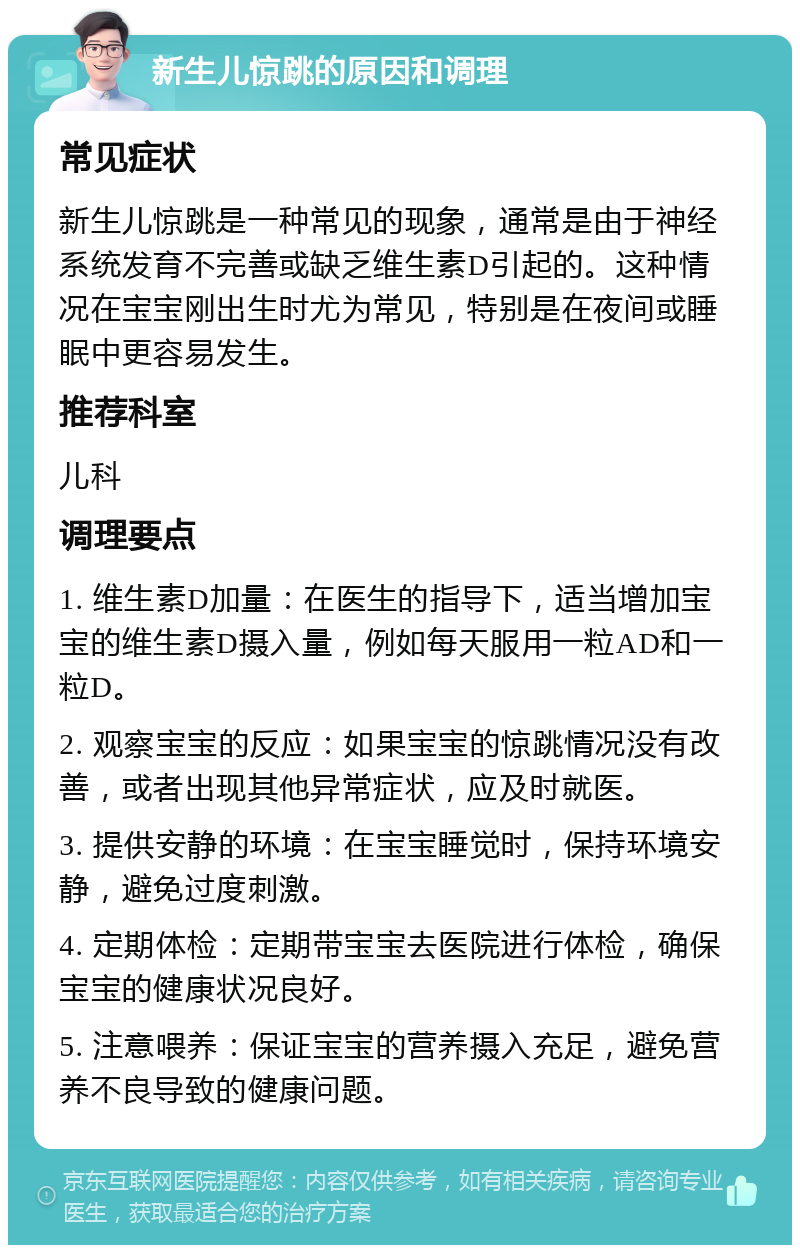 新生儿惊跳的原因和调理 常见症状 新生儿惊跳是一种常见的现象，通常是由于神经系统发育不完善或缺乏维生素D引起的。这种情况在宝宝刚出生时尤为常见，特别是在夜间或睡眠中更容易发生。 推荐科室 儿科 调理要点 1. 维生素D加量：在医生的指导下，适当增加宝宝的维生素D摄入量，例如每天服用一粒AD和一粒D。 2. 观察宝宝的反应：如果宝宝的惊跳情况没有改善，或者出现其他异常症状，应及时就医。 3. 提供安静的环境：在宝宝睡觉时，保持环境安静，避免过度刺激。 4. 定期体检：定期带宝宝去医院进行体检，确保宝宝的健康状况良好。 5. 注意喂养：保证宝宝的营养摄入充足，避免营养不良导致的健康问题。