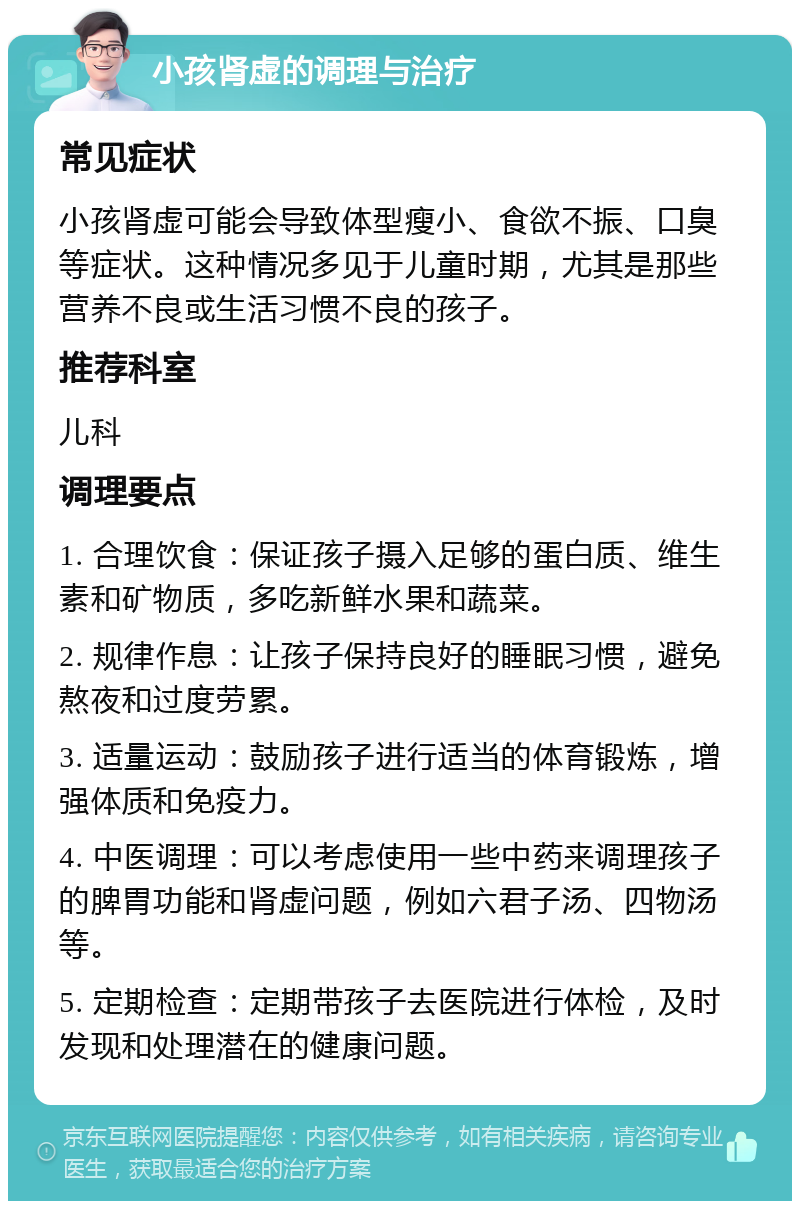 小孩肾虚的调理与治疗 常见症状 小孩肾虚可能会导致体型瘦小、食欲不振、口臭等症状。这种情况多见于儿童时期，尤其是那些营养不良或生活习惯不良的孩子。 推荐科室 儿科 调理要点 1. 合理饮食：保证孩子摄入足够的蛋白质、维生素和矿物质，多吃新鲜水果和蔬菜。 2. 规律作息：让孩子保持良好的睡眠习惯，避免熬夜和过度劳累。 3. 适量运动：鼓励孩子进行适当的体育锻炼，增强体质和免疫力。 4. 中医调理：可以考虑使用一些中药来调理孩子的脾胃功能和肾虚问题，例如六君子汤、四物汤等。 5. 定期检查：定期带孩子去医院进行体检，及时发现和处理潜在的健康问题。