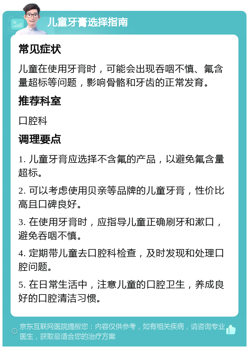 儿童牙膏选择指南 常见症状 儿童在使用牙膏时，可能会出现吞咽不慎、氟含量超标等问题，影响骨骼和牙齿的正常发育。 推荐科室 口腔科 调理要点 1. 儿童牙膏应选择不含氟的产品，以避免氟含量超标。 2. 可以考虑使用贝亲等品牌的儿童牙膏，性价比高且口碑良好。 3. 在使用牙膏时，应指导儿童正确刷牙和漱口，避免吞咽不慎。 4. 定期带儿童去口腔科检查，及时发现和处理口腔问题。 5. 在日常生活中，注意儿童的口腔卫生，养成良好的口腔清洁习惯。