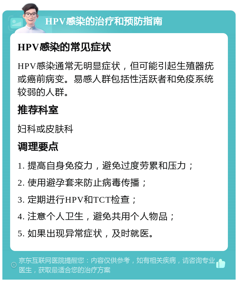 HPV感染的治疗和预防指南 HPV感染的常见症状 HPV感染通常无明显症状，但可能引起生殖器疣或癌前病变。易感人群包括性活跃者和免疫系统较弱的人群。 推荐科室 妇科或皮肤科 调理要点 1. 提高自身免疫力，避免过度劳累和压力； 2. 使用避孕套来防止病毒传播； 3. 定期进行HPV和TCT检查； 4. 注意个人卫生，避免共用个人物品； 5. 如果出现异常症状，及时就医。