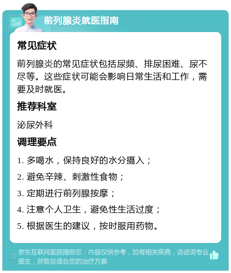 前列腺炎就医指南 常见症状 前列腺炎的常见症状包括尿频、排尿困难、尿不尽等。这些症状可能会影响日常生活和工作，需要及时就医。 推荐科室 泌尿外科 调理要点 1. 多喝水，保持良好的水分摄入； 2. 避免辛辣、刺激性食物； 3. 定期进行前列腺按摩； 4. 注意个人卫生，避免性生活过度； 5. 根据医生的建议，按时服用药物。