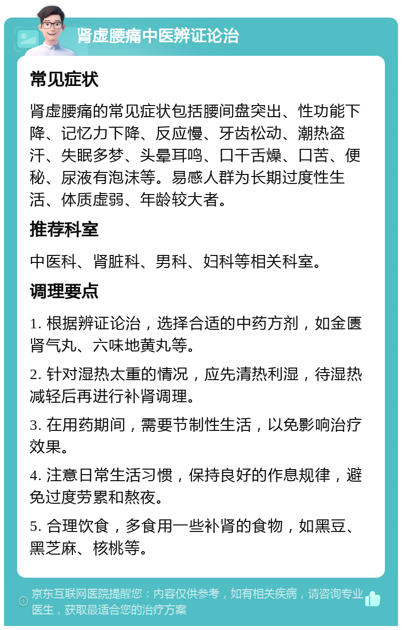 肾虚腰痛中医辨证论治 常见症状 肾虚腰痛的常见症状包括腰间盘突出、性功能下降、记忆力下降、反应慢、牙齿松动、潮热盗汗、失眠多梦、头晕耳鸣、口干舌燥、口苦、便秘、尿液有泡沫等。易感人群为长期过度性生活、体质虚弱、年龄较大者。 推荐科室 中医科、肾脏科、男科、妇科等相关科室。 调理要点 1. 根据辨证论治，选择合适的中药方剂，如金匮肾气丸、六味地黄丸等。 2. 针对湿热太重的情况，应先清热利湿，待湿热减轻后再进行补肾调理。 3. 在用药期间，需要节制性生活，以免影响治疗效果。 4. 注意日常生活习惯，保持良好的作息规律，避免过度劳累和熬夜。 5. 合理饮食，多食用一些补肾的食物，如黑豆、黑芝麻、核桃等。