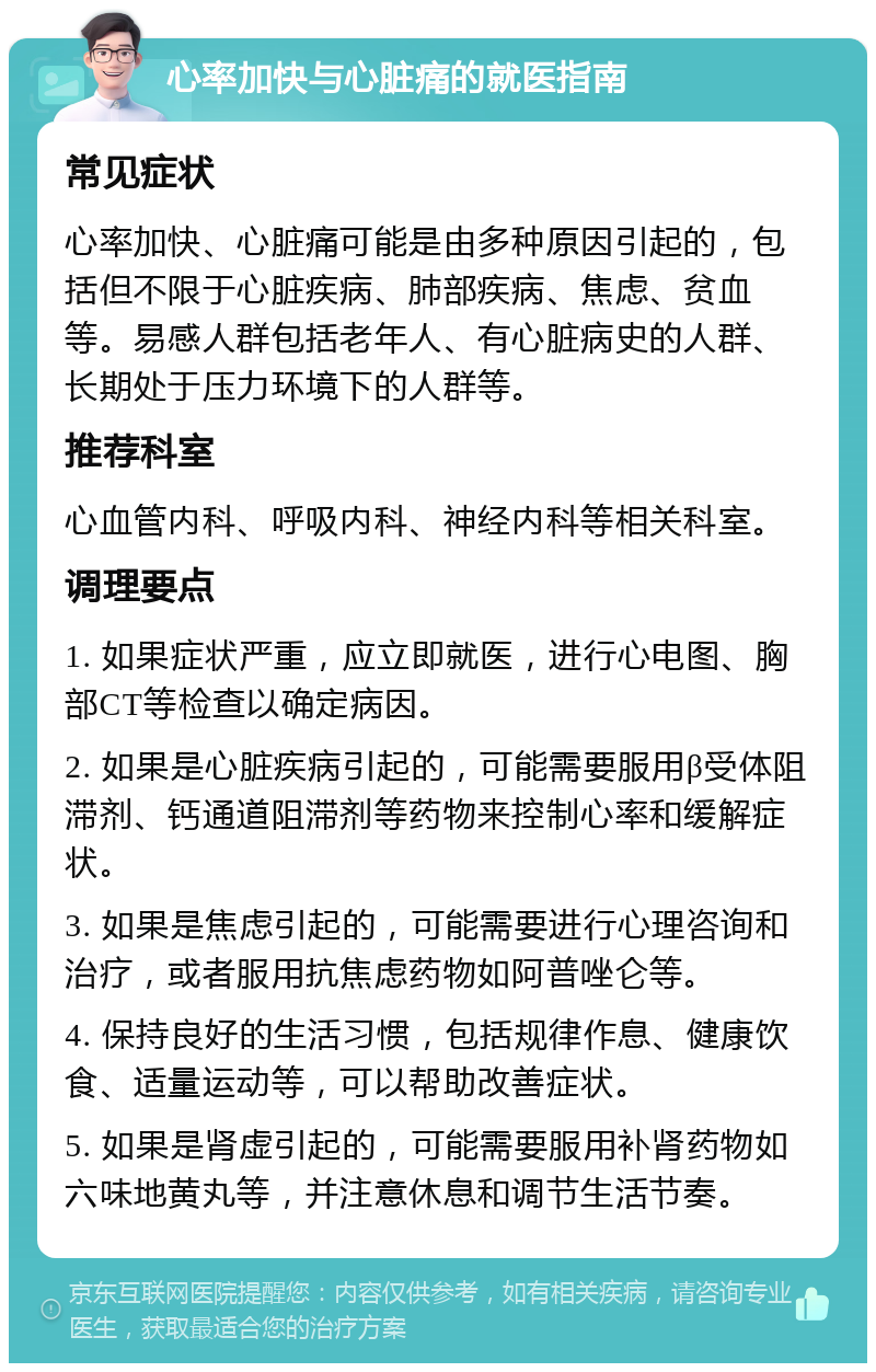 心率加快与心脏痛的就医指南 常见症状 心率加快、心脏痛可能是由多种原因引起的，包括但不限于心脏疾病、肺部疾病、焦虑、贫血等。易感人群包括老年人、有心脏病史的人群、长期处于压力环境下的人群等。 推荐科室 心血管内科、呼吸内科、神经内科等相关科室。 调理要点 1. 如果症状严重，应立即就医，进行心电图、胸部CT等检查以确定病因。 2. 如果是心脏疾病引起的，可能需要服用β受体阻滞剂、钙通道阻滞剂等药物来控制心率和缓解症状。 3. 如果是焦虑引起的，可能需要进行心理咨询和治疗，或者服用抗焦虑药物如阿普唑仑等。 4. 保持良好的生活习惯，包括规律作息、健康饮食、适量运动等，可以帮助改善症状。 5. 如果是肾虚引起的，可能需要服用补肾药物如六味地黄丸等，并注意休息和调节生活节奏。