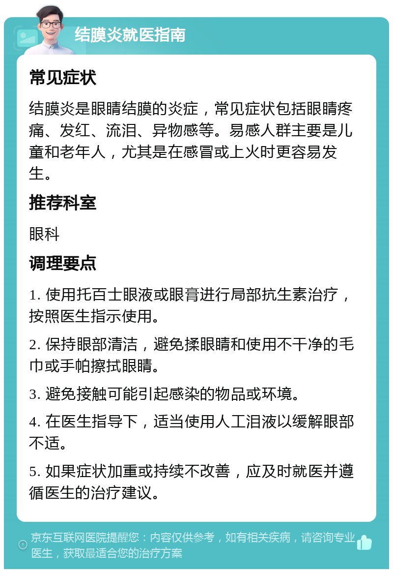 结膜炎就医指南 常见症状 结膜炎是眼睛结膜的炎症，常见症状包括眼睛疼痛、发红、流泪、异物感等。易感人群主要是儿童和老年人，尤其是在感冒或上火时更容易发生。 推荐科室 眼科 调理要点 1. 使用托百士眼液或眼膏进行局部抗生素治疗，按照医生指示使用。 2. 保持眼部清洁，避免揉眼睛和使用不干净的毛巾或手帕擦拭眼睛。 3. 避免接触可能引起感染的物品或环境。 4. 在医生指导下，适当使用人工泪液以缓解眼部不适。 5. 如果症状加重或持续不改善，应及时就医并遵循医生的治疗建议。