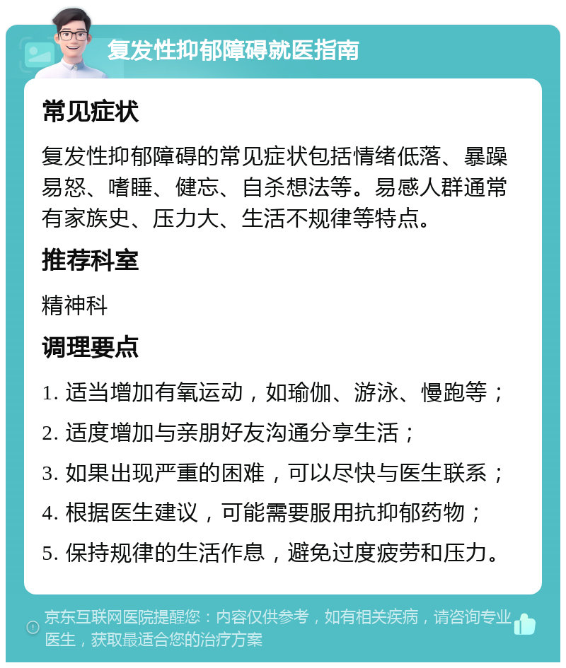 复发性抑郁障碍就医指南 常见症状 复发性抑郁障碍的常见症状包括情绪低落、暴躁易怒、嗜睡、健忘、自杀想法等。易感人群通常有家族史、压力大、生活不规律等特点。 推荐科室 精神科 调理要点 1. 适当增加有氧运动，如瑜伽、游泳、慢跑等； 2. 适度增加与亲朋好友沟通分享生活； 3. 如果出现严重的困难，可以尽快与医生联系； 4. 根据医生建议，可能需要服用抗抑郁药物； 5. 保持规律的生活作息，避免过度疲劳和压力。