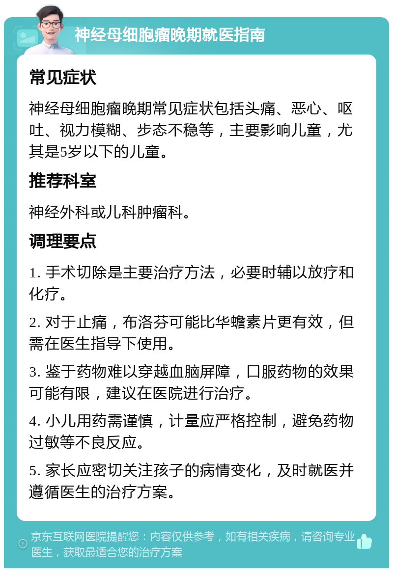 神经母细胞瘤晚期就医指南 常见症状 神经母细胞瘤晚期常见症状包括头痛、恶心、呕吐、视力模糊、步态不稳等，主要影响儿童，尤其是5岁以下的儿童。 推荐科室 神经外科或儿科肿瘤科。 调理要点 1. 手术切除是主要治疗方法，必要时辅以放疗和化疗。 2. 对于止痛，布洛芬可能比华蟾素片更有效，但需在医生指导下使用。 3. 鉴于药物难以穿越血脑屏障，口服药物的效果可能有限，建议在医院进行治疗。 4. 小儿用药需谨慎，计量应严格控制，避免药物过敏等不良反应。 5. 家长应密切关注孩子的病情变化，及时就医并遵循医生的治疗方案。