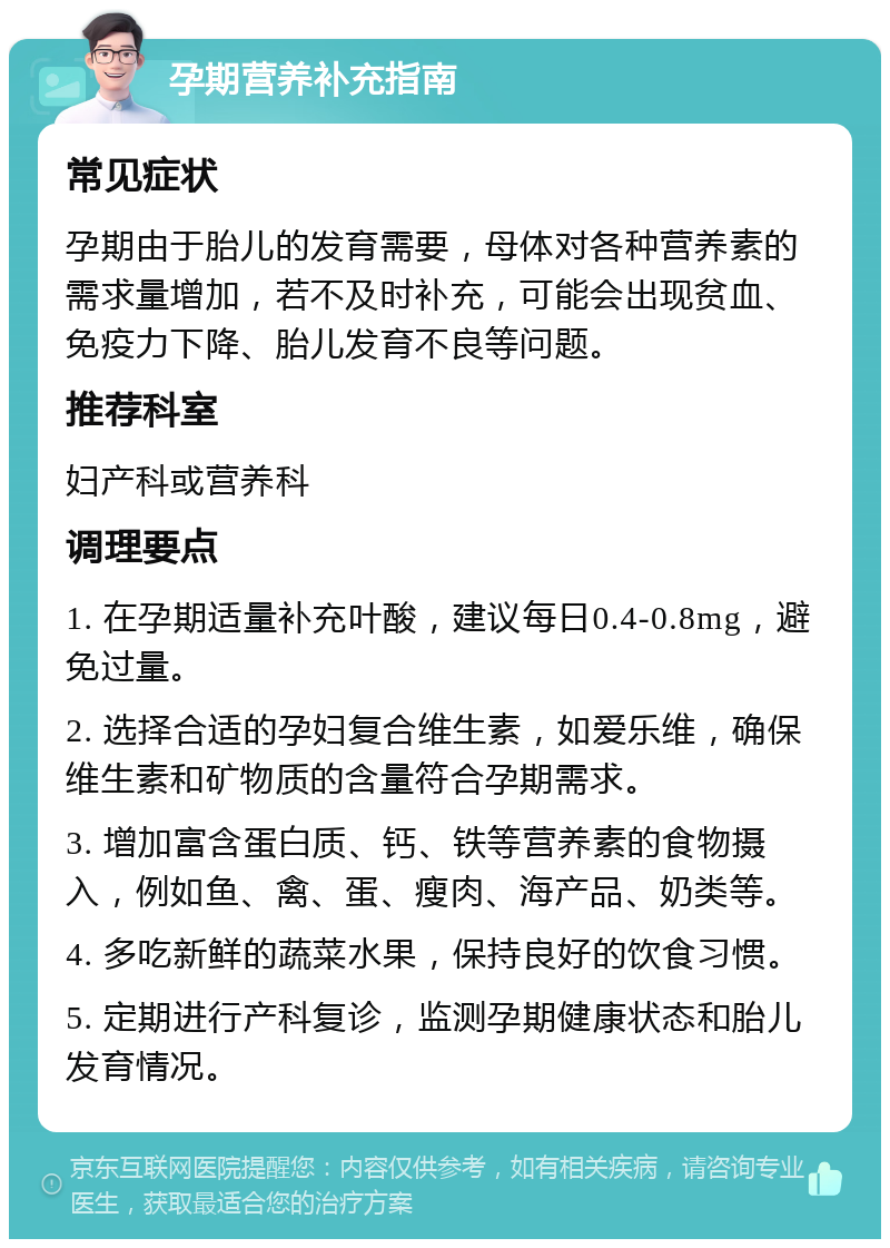 孕期营养补充指南 常见症状 孕期由于胎儿的发育需要，母体对各种营养素的需求量增加，若不及时补充，可能会出现贫血、免疫力下降、胎儿发育不良等问题。 推荐科室 妇产科或营养科 调理要点 1. 在孕期适量补充叶酸，建议每日0.4-0.8mg，避免过量。 2. 选择合适的孕妇复合维生素，如爱乐维，确保维生素和矿物质的含量符合孕期需求。 3. 增加富含蛋白质、钙、铁等营养素的食物摄入，例如鱼、禽、蛋、瘦肉、海产品、奶类等。 4. 多吃新鲜的蔬菜水果，保持良好的饮食习惯。 5. 定期进行产科复诊，监测孕期健康状态和胎儿发育情况。