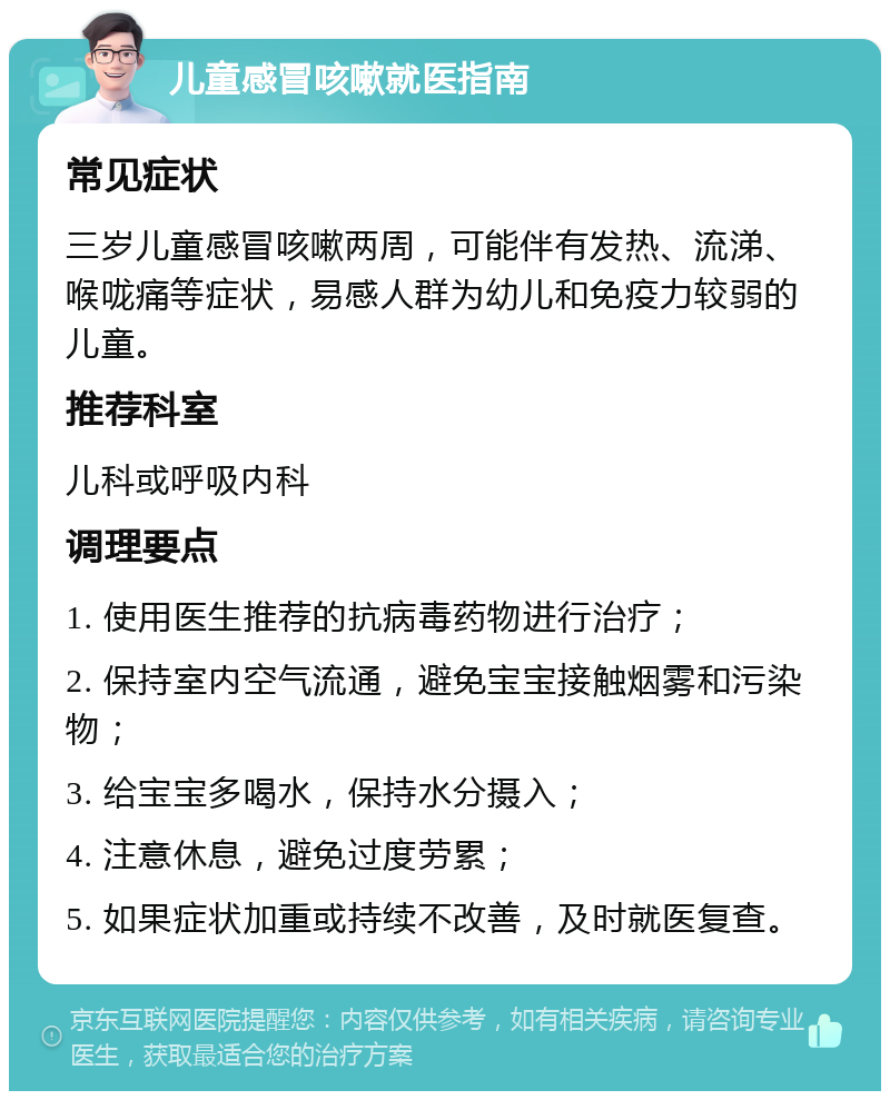 儿童感冒咳嗽就医指南 常见症状 三岁儿童感冒咳嗽两周，可能伴有发热、流涕、喉咙痛等症状，易感人群为幼儿和免疫力较弱的儿童。 推荐科室 儿科或呼吸内科 调理要点 1. 使用医生推荐的抗病毒药物进行治疗； 2. 保持室内空气流通，避免宝宝接触烟雾和污染物； 3. 给宝宝多喝水，保持水分摄入； 4. 注意休息，避免过度劳累； 5. 如果症状加重或持续不改善，及时就医复查。