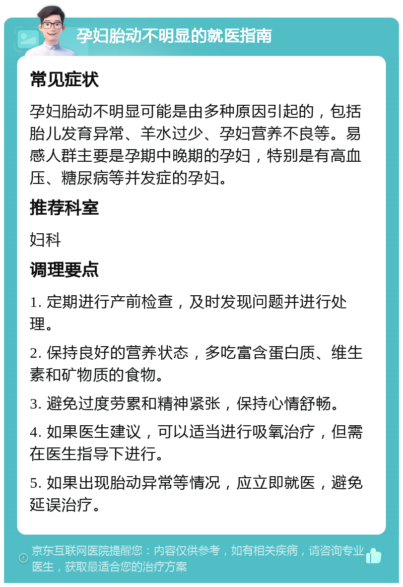 孕妇胎动不明显的就医指南 常见症状 孕妇胎动不明显可能是由多种原因引起的，包括胎儿发育异常、羊水过少、孕妇营养不良等。易感人群主要是孕期中晚期的孕妇，特别是有高血压、糖尿病等并发症的孕妇。 推荐科室 妇科 调理要点 1. 定期进行产前检查，及时发现问题并进行处理。 2. 保持良好的营养状态，多吃富含蛋白质、维生素和矿物质的食物。 3. 避免过度劳累和精神紧张，保持心情舒畅。 4. 如果医生建议，可以适当进行吸氧治疗，但需在医生指导下进行。 5. 如果出现胎动异常等情况，应立即就医，避免延误治疗。