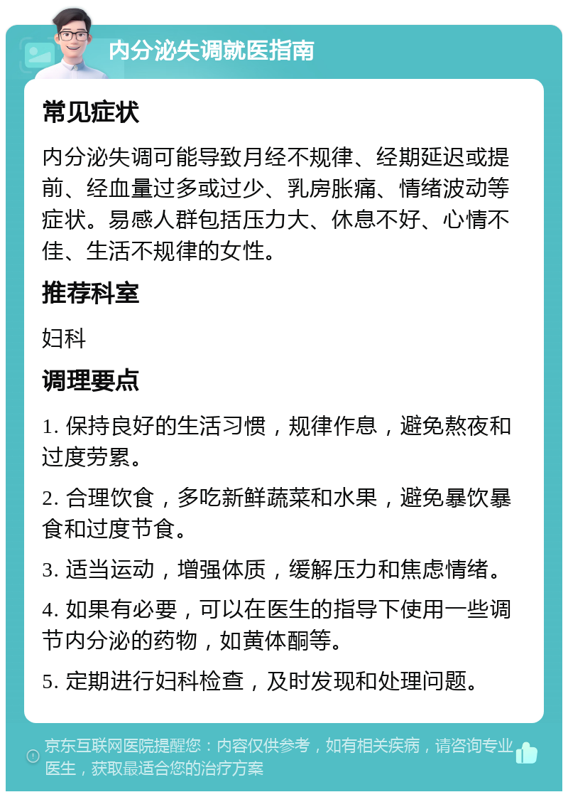 内分泌失调就医指南 常见症状 内分泌失调可能导致月经不规律、经期延迟或提前、经血量过多或过少、乳房胀痛、情绪波动等症状。易感人群包括压力大、休息不好、心情不佳、生活不规律的女性。 推荐科室 妇科 调理要点 1. 保持良好的生活习惯，规律作息，避免熬夜和过度劳累。 2. 合理饮食，多吃新鲜蔬菜和水果，避免暴饮暴食和过度节食。 3. 适当运动，增强体质，缓解压力和焦虑情绪。 4. 如果有必要，可以在医生的指导下使用一些调节内分泌的药物，如黄体酮等。 5. 定期进行妇科检查，及时发现和处理问题。