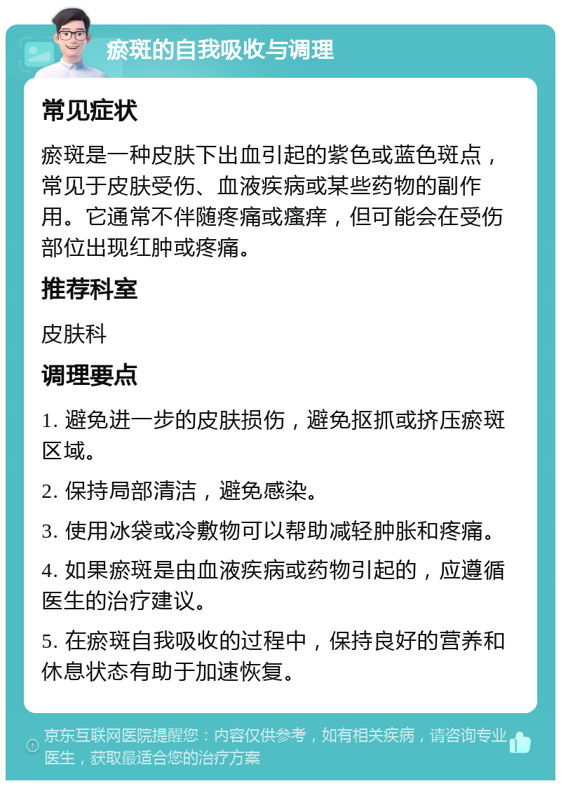 瘀斑的自我吸收与调理 常见症状 瘀斑是一种皮肤下出血引起的紫色或蓝色斑点，常见于皮肤受伤、血液疾病或某些药物的副作用。它通常不伴随疼痛或瘙痒，但可能会在受伤部位出现红肿或疼痛。 推荐科室 皮肤科 调理要点 1. 避免进一步的皮肤损伤，避免抠抓或挤压瘀斑区域。 2. 保持局部清洁，避免感染。 3. 使用冰袋或冷敷物可以帮助减轻肿胀和疼痛。 4. 如果瘀斑是由血液疾病或药物引起的，应遵循医生的治疗建议。 5. 在瘀斑自我吸收的过程中，保持良好的营养和休息状态有助于加速恢复。