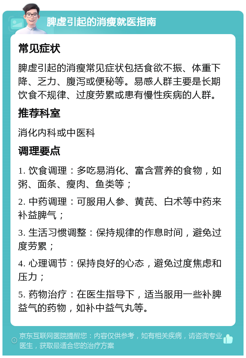 脾虚引起的消瘦就医指南 常见症状 脾虚引起的消瘦常见症状包括食欲不振、体重下降、乏力、腹泻或便秘等。易感人群主要是长期饮食不规律、过度劳累或患有慢性疾病的人群。 推荐科室 消化内科或中医科 调理要点 1. 饮食调理：多吃易消化、富含营养的食物，如粥、面条、瘦肉、鱼类等； 2. 中药调理：可服用人参、黄芪、白术等中药来补益脾气； 3. 生活习惯调整：保持规律的作息时间，避免过度劳累； 4. 心理调节：保持良好的心态，避免过度焦虑和压力； 5. 药物治疗：在医生指导下，适当服用一些补脾益气的药物，如补中益气丸等。