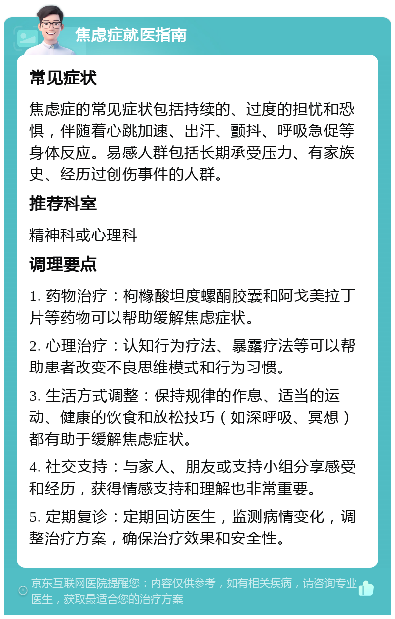 焦虑症就医指南 常见症状 焦虑症的常见症状包括持续的、过度的担忧和恐惧，伴随着心跳加速、出汗、颤抖、呼吸急促等身体反应。易感人群包括长期承受压力、有家族史、经历过创伤事件的人群。 推荐科室 精神科或心理科 调理要点 1. 药物治疗：枸橼酸坦度螺酮胶囊和阿戈美拉丁片等药物可以帮助缓解焦虑症状。 2. 心理治疗：认知行为疗法、暴露疗法等可以帮助患者改变不良思维模式和行为习惯。 3. 生活方式调整：保持规律的作息、适当的运动、健康的饮食和放松技巧（如深呼吸、冥想）都有助于缓解焦虑症状。 4. 社交支持：与家人、朋友或支持小组分享感受和经历，获得情感支持和理解也非常重要。 5. 定期复诊：定期回访医生，监测病情变化，调整治疗方案，确保治疗效果和安全性。