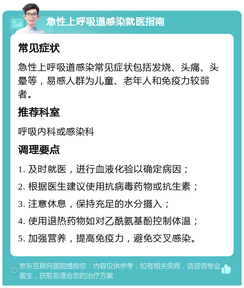 急性上呼吸道感染就医指南 常见症状 急性上呼吸道感染常见症状包括发烧、头痛、头晕等，易感人群为儿童、老年人和免疫力较弱者。 推荐科室 呼吸内科或感染科 调理要点 1. 及时就医，进行血液化验以确定病因； 2. 根据医生建议使用抗病毒药物或抗生素； 3. 注意休息，保持充足的水分摄入； 4. 使用退热药物如对乙酰氨基酚控制体温； 5. 加强营养，提高免疫力，避免交叉感染。