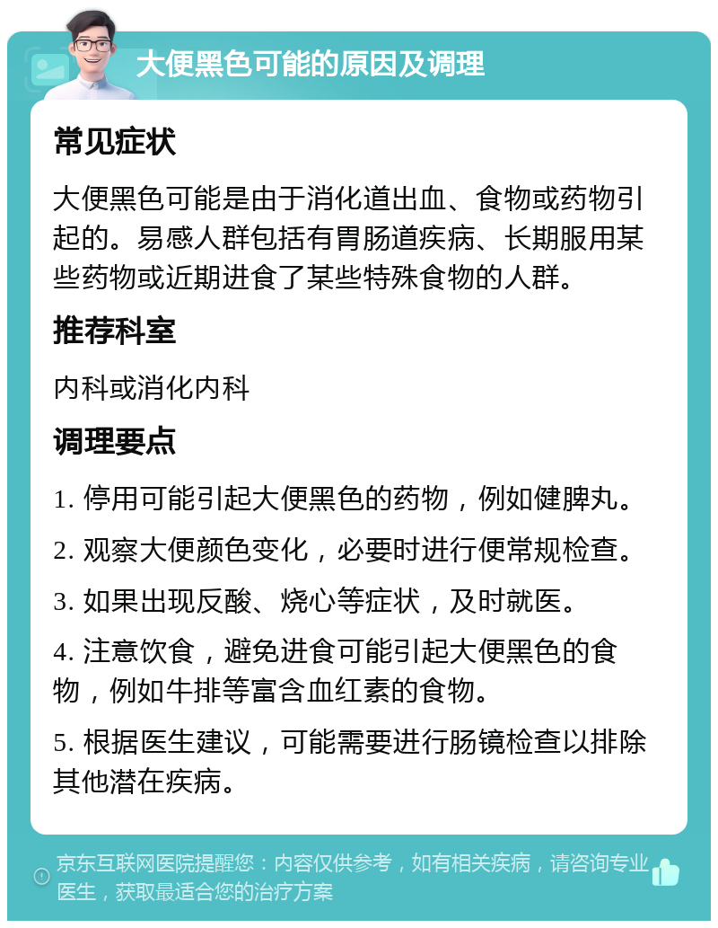 大便黑色可能的原因及调理 常见症状 大便黑色可能是由于消化道出血、食物或药物引起的。易感人群包括有胃肠道疾病、长期服用某些药物或近期进食了某些特殊食物的人群。 推荐科室 内科或消化内科 调理要点 1. 停用可能引起大便黑色的药物，例如健脾丸。 2. 观察大便颜色变化，必要时进行便常规检查。 3. 如果出现反酸、烧心等症状，及时就医。 4. 注意饮食，避免进食可能引起大便黑色的食物，例如牛排等富含血红素的食物。 5. 根据医生建议，可能需要进行肠镜检查以排除其他潜在疾病。