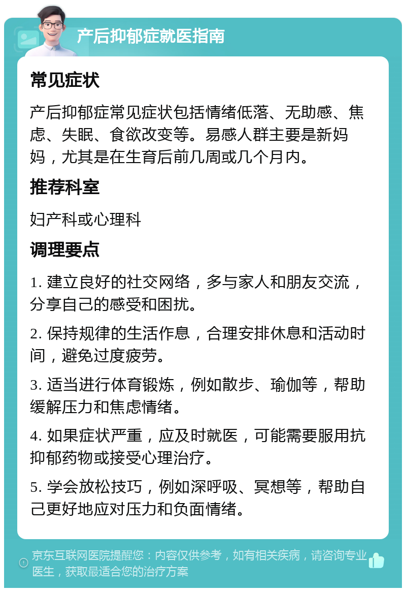 产后抑郁症就医指南 常见症状 产后抑郁症常见症状包括情绪低落、无助感、焦虑、失眠、食欲改变等。易感人群主要是新妈妈，尤其是在生育后前几周或几个月内。 推荐科室 妇产科或心理科 调理要点 1. 建立良好的社交网络，多与家人和朋友交流，分享自己的感受和困扰。 2. 保持规律的生活作息，合理安排休息和活动时间，避免过度疲劳。 3. 适当进行体育锻炼，例如散步、瑜伽等，帮助缓解压力和焦虑情绪。 4. 如果症状严重，应及时就医，可能需要服用抗抑郁药物或接受心理治疗。 5. 学会放松技巧，例如深呼吸、冥想等，帮助自己更好地应对压力和负面情绪。