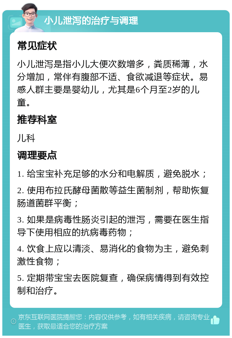 小儿泄泻的治疗与调理 常见症状 小儿泄泻是指小儿大便次数增多，粪质稀薄，水分增加，常伴有腹部不适、食欲减退等症状。易感人群主要是婴幼儿，尤其是6个月至2岁的儿童。 推荐科室 儿科 调理要点 1. 给宝宝补充足够的水分和电解质，避免脱水； 2. 使用布拉氏酵母菌散等益生菌制剂，帮助恢复肠道菌群平衡； 3. 如果是病毒性肠炎引起的泄泻，需要在医生指导下使用相应的抗病毒药物； 4. 饮食上应以清淡、易消化的食物为主，避免刺激性食物； 5. 定期带宝宝去医院复查，确保病情得到有效控制和治疗。