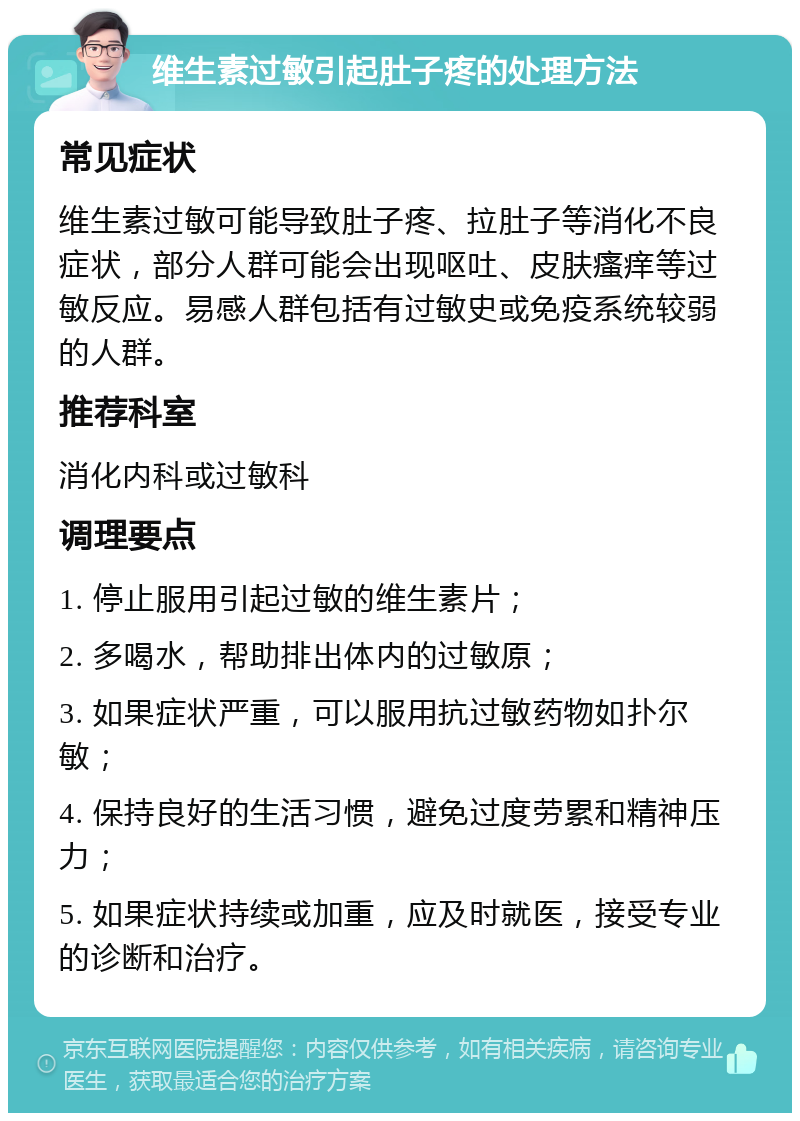 维生素过敏引起肚子疼的处理方法 常见症状 维生素过敏可能导致肚子疼、拉肚子等消化不良症状，部分人群可能会出现呕吐、皮肤瘙痒等过敏反应。易感人群包括有过敏史或免疫系统较弱的人群。 推荐科室 消化内科或过敏科 调理要点 1. 停止服用引起过敏的维生素片； 2. 多喝水，帮助排出体内的过敏原； 3. 如果症状严重，可以服用抗过敏药物如扑尔敏； 4. 保持良好的生活习惯，避免过度劳累和精神压力； 5. 如果症状持续或加重，应及时就医，接受专业的诊断和治疗。