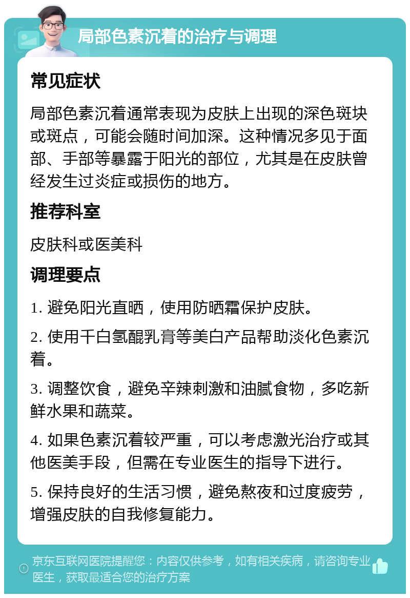 局部色素沉着的治疗与调理 常见症状 局部色素沉着通常表现为皮肤上出现的深色斑块或斑点，可能会随时间加深。这种情况多见于面部、手部等暴露于阳光的部位，尤其是在皮肤曾经发生过炎症或损伤的地方。 推荐科室 皮肤科或医美科 调理要点 1. 避免阳光直晒，使用防晒霜保护皮肤。 2. 使用千白氢醌乳膏等美白产品帮助淡化色素沉着。 3. 调整饮食，避免辛辣刺激和油腻食物，多吃新鲜水果和蔬菜。 4. 如果色素沉着较严重，可以考虑激光治疗或其他医美手段，但需在专业医生的指导下进行。 5. 保持良好的生活习惯，避免熬夜和过度疲劳，增强皮肤的自我修复能力。