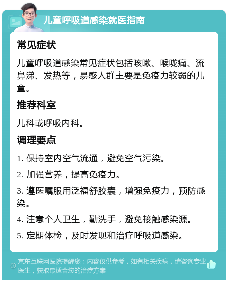 儿童呼吸道感染就医指南 常见症状 儿童呼吸道感染常见症状包括咳嗽、喉咙痛、流鼻涕、发热等，易感人群主要是免疫力较弱的儿童。 推荐科室 儿科或呼吸内科。 调理要点 1. 保持室内空气流通，避免空气污染。 2. 加强营养，提高免疫力。 3. 遵医嘱服用泛福舒胶囊，增强免疫力，预防感染。 4. 注意个人卫生，勤洗手，避免接触感染源。 5. 定期体检，及时发现和治疗呼吸道感染。