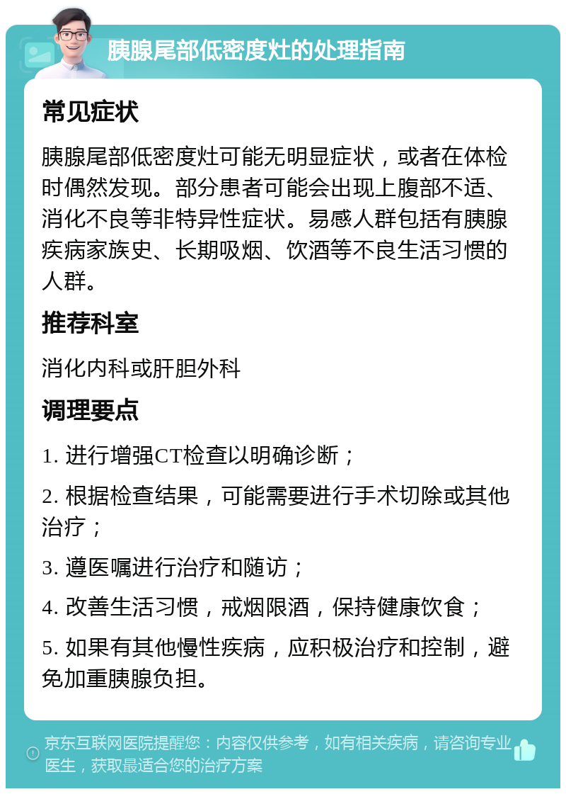 胰腺尾部低密度灶的处理指南 常见症状 胰腺尾部低密度灶可能无明显症状，或者在体检时偶然发现。部分患者可能会出现上腹部不适、消化不良等非特异性症状。易感人群包括有胰腺疾病家族史、长期吸烟、饮酒等不良生活习惯的人群。 推荐科室 消化内科或肝胆外科 调理要点 1. 进行增强CT检查以明确诊断； 2. 根据检查结果，可能需要进行手术切除或其他治疗； 3. 遵医嘱进行治疗和随访； 4. 改善生活习惯，戒烟限酒，保持健康饮食； 5. 如果有其他慢性疾病，应积极治疗和控制，避免加重胰腺负担。