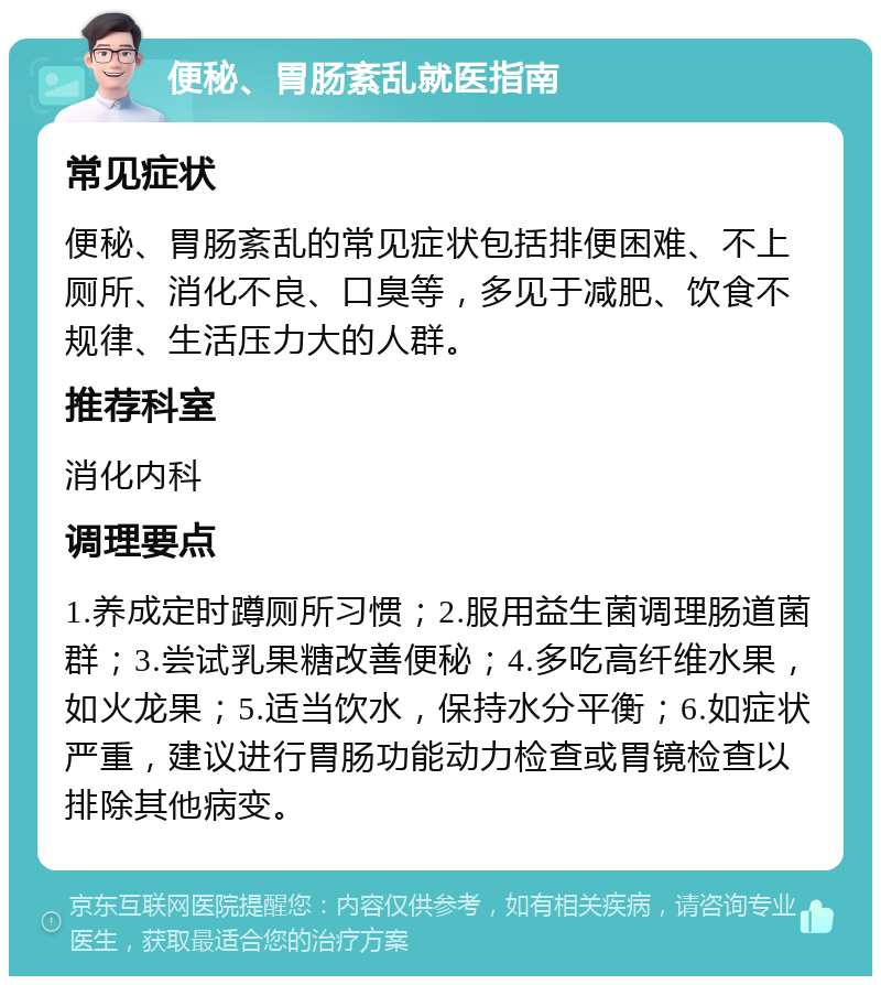 便秘、胃肠紊乱就医指南 常见症状 便秘、胃肠紊乱的常见症状包括排便困难、不上厕所、消化不良、口臭等，多见于减肥、饮食不规律、生活压力大的人群。 推荐科室 消化内科 调理要点 1.养成定时蹲厕所习惯；2.服用益生菌调理肠道菌群；3.尝试乳果糖改善便秘；4.多吃高纤维水果，如火龙果；5.适当饮水，保持水分平衡；6.如症状严重，建议进行胃肠功能动力检查或胃镜检查以排除其他病变。