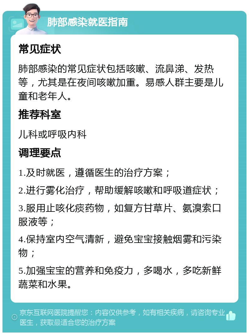 肺部感染就医指南 常见症状 肺部感染的常见症状包括咳嗽、流鼻涕、发热等，尤其是在夜间咳嗽加重。易感人群主要是儿童和老年人。 推荐科室 儿科或呼吸内科 调理要点 1.及时就医，遵循医生的治疗方案； 2.进行雾化治疗，帮助缓解咳嗽和呼吸道症状； 3.服用止咳化痰药物，如复方甘草片、氨溴索口服液等； 4.保持室内空气清新，避免宝宝接触烟雾和污染物； 5.加强宝宝的营养和免疫力，多喝水，多吃新鲜蔬菜和水果。