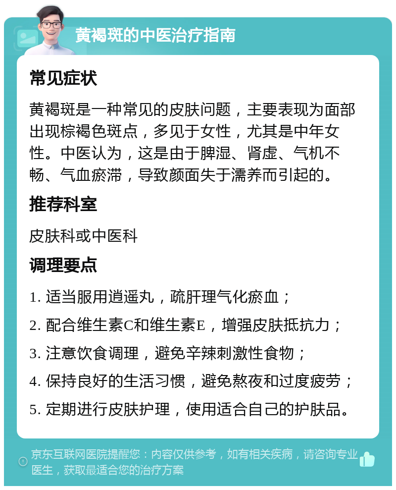 黄褐斑的中医治疗指南 常见症状 黄褐斑是一种常见的皮肤问题，主要表现为面部出现棕褐色斑点，多见于女性，尤其是中年女性。中医认为，这是由于脾湿、肾虚、气机不畅、气血瘀滞，导致颜面失于濡养而引起的。 推荐科室 皮肤科或中医科 调理要点 1. 适当服用逍遥丸，疏肝理气化瘀血； 2. 配合维生素C和维生素E，增强皮肤抵抗力； 3. 注意饮食调理，避免辛辣刺激性食物； 4. 保持良好的生活习惯，避免熬夜和过度疲劳； 5. 定期进行皮肤护理，使用适合自己的护肤品。