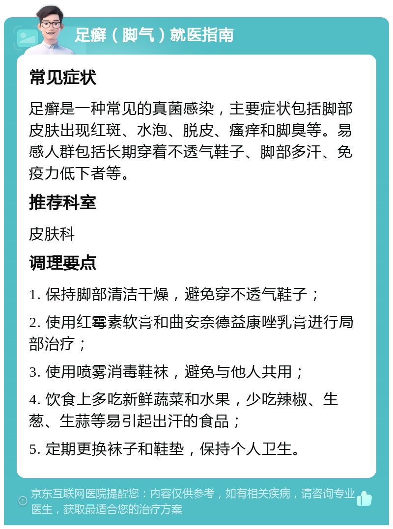 足癣（脚气）就医指南 常见症状 足癣是一种常见的真菌感染，主要症状包括脚部皮肤出现红斑、水泡、脱皮、瘙痒和脚臭等。易感人群包括长期穿着不透气鞋子、脚部多汗、免疫力低下者等。 推荐科室 皮肤科 调理要点 1. 保持脚部清洁干燥，避免穿不透气鞋子； 2. 使用红霉素软膏和曲安奈德益康唑乳膏进行局部治疗； 3. 使用喷雾消毒鞋袜，避免与他人共用； 4. 饮食上多吃新鲜蔬菜和水果，少吃辣椒、生葱、生蒜等易引起出汗的食品； 5. 定期更换袜子和鞋垫，保持个人卫生。