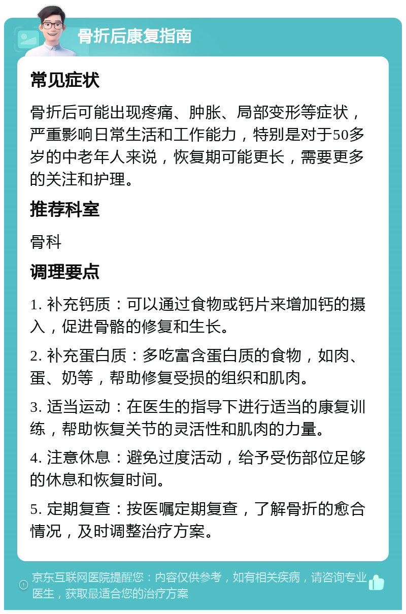 骨折后康复指南 常见症状 骨折后可能出现疼痛、肿胀、局部变形等症状，严重影响日常生活和工作能力，特别是对于50多岁的中老年人来说，恢复期可能更长，需要更多的关注和护理。 推荐科室 骨科 调理要点 1. 补充钙质：可以通过食物或钙片来增加钙的摄入，促进骨骼的修复和生长。 2. 补充蛋白质：多吃富含蛋白质的食物，如肉、蛋、奶等，帮助修复受损的组织和肌肉。 3. 适当运动：在医生的指导下进行适当的康复训练，帮助恢复关节的灵活性和肌肉的力量。 4. 注意休息：避免过度活动，给予受伤部位足够的休息和恢复时间。 5. 定期复查：按医嘱定期复查，了解骨折的愈合情况，及时调整治疗方案。