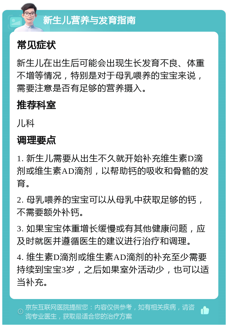 新生儿营养与发育指南 常见症状 新生儿在出生后可能会出现生长发育不良、体重不增等情况，特别是对于母乳喂养的宝宝来说，需要注意是否有足够的营养摄入。 推荐科室 儿科 调理要点 1. 新生儿需要从出生不久就开始补充维生素D滴剂或维生素AD滴剂，以帮助钙的吸收和骨骼的发育。 2. 母乳喂养的宝宝可以从母乳中获取足够的钙，不需要额外补钙。 3. 如果宝宝体重增长缓慢或有其他健康问题，应及时就医并遵循医生的建议进行治疗和调理。 4. 维生素D滴剂或维生素AD滴剂的补充至少需要持续到宝宝3岁，之后如果室外活动少，也可以适当补充。