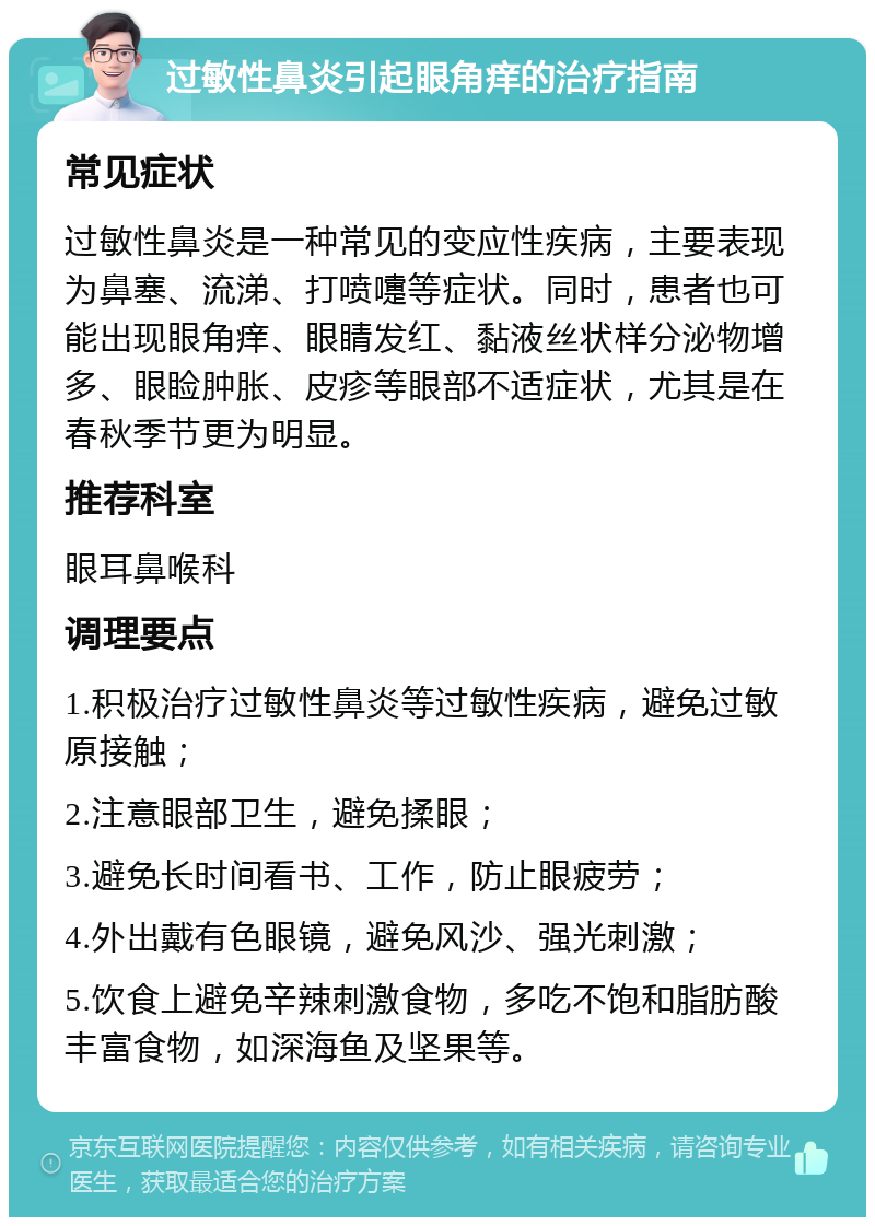 过敏性鼻炎引起眼角痒的治疗指南 常见症状 过敏性鼻炎是一种常见的变应性疾病，主要表现为鼻塞、流涕、打喷嚏等症状。同时，患者也可能出现眼角痒、眼睛发红、黏液丝状样分泌物增多、眼睑肿胀、皮疹等眼部不适症状，尤其是在春秋季节更为明显。 推荐科室 眼耳鼻喉科 调理要点 1.积极治疗过敏性鼻炎等过敏性疾病，避免过敏原接触； 2.注意眼部卫生，避免揉眼； 3.避免长时间看书、工作，防止眼疲劳； 4.外出戴有色眼镜，避免风沙、强光刺激； 5.饮食上避免辛辣刺激食物，多吃不饱和脂肪酸丰富食物，如深海鱼及坚果等。