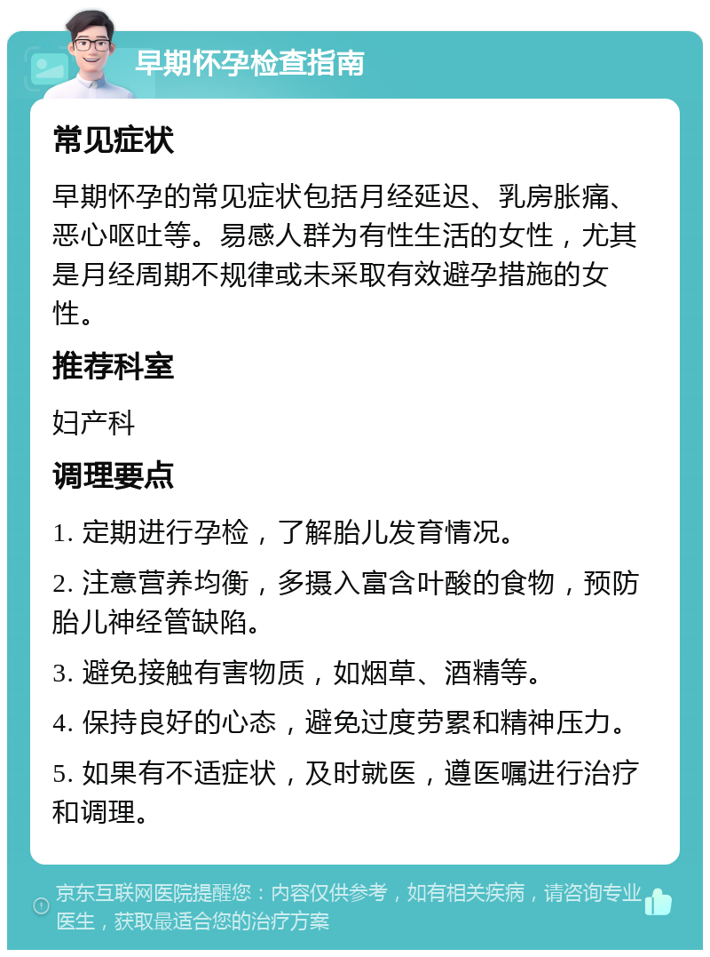 早期怀孕检查指南 常见症状 早期怀孕的常见症状包括月经延迟、乳房胀痛、恶心呕吐等。易感人群为有性生活的女性，尤其是月经周期不规律或未采取有效避孕措施的女性。 推荐科室 妇产科 调理要点 1. 定期进行孕检，了解胎儿发育情况。 2. 注意营养均衡，多摄入富含叶酸的食物，预防胎儿神经管缺陷。 3. 避免接触有害物质，如烟草、酒精等。 4. 保持良好的心态，避免过度劳累和精神压力。 5. 如果有不适症状，及时就医，遵医嘱进行治疗和调理。