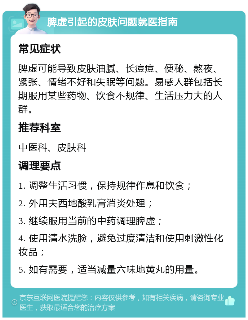 脾虚引起的皮肤问题就医指南 常见症状 脾虚可能导致皮肤油腻、长痘痘、便秘、熬夜、紧张、情绪不好和失眠等问题。易感人群包括长期服用某些药物、饮食不规律、生活压力大的人群。 推荐科室 中医科、皮肤科 调理要点 1. 调整生活习惯，保持规律作息和饮食； 2. 外用夫西地酸乳膏消炎处理； 3. 继续服用当前的中药调理脾虚； 4. 使用清水洗脸，避免过度清洁和使用刺激性化妆品； 5. 如有需要，适当减量六味地黄丸的用量。